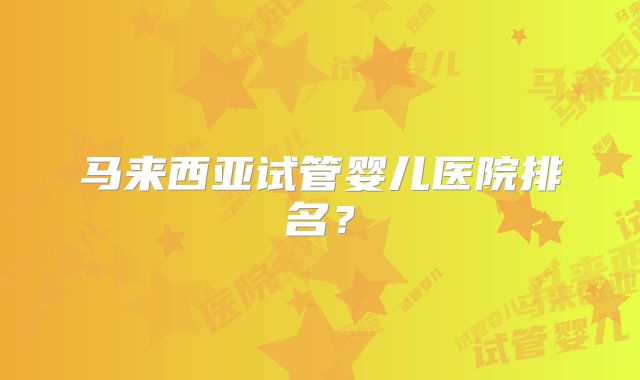 马来西亚试管婴儿医院排名？