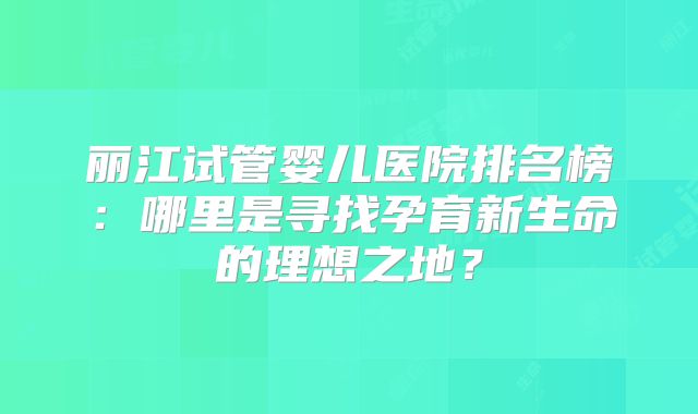 丽江试管婴儿医院排名榜：哪里是寻找孕育新生命的理想之地？