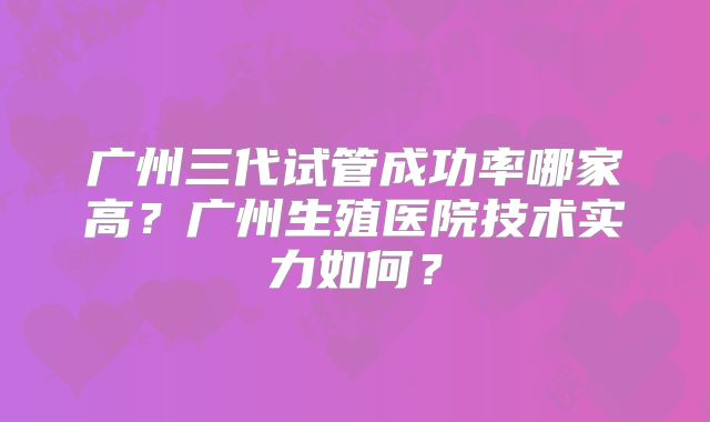 广州三代试管成功率哪家高？广州生殖医院技术实力如何？