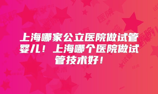 上海哪家公立医院做试管婴儿!上海哪个医院做试管技术好!