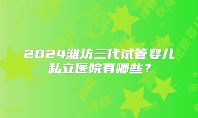 2024潍坊三代试管婴儿私立医院有哪些?