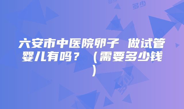 六安市中医院卵子 做试管婴儿有吗？（需要多少钱）