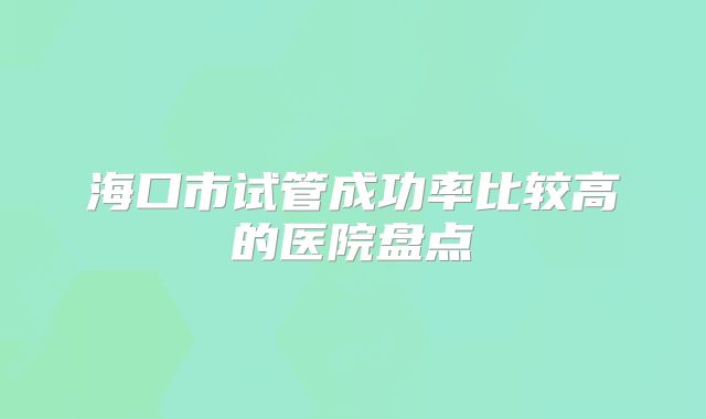 海口市试管成功率比较高的医院盘点