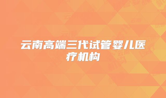 云南高端三代试管婴儿医疗机构