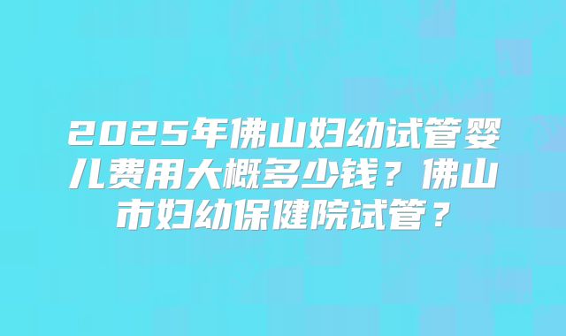 2025年佛山妇幼试管婴儿费用大概多少钱？佛山市妇幼保健院试管？