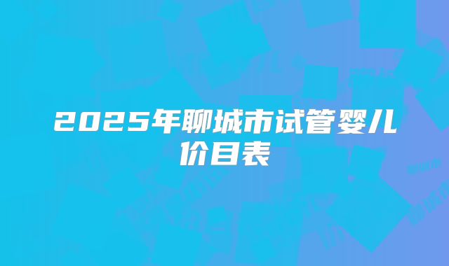 2025年聊城市试管婴儿价目表