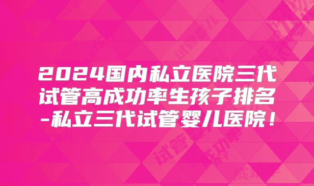 2024国内私立医院三代试管高成功率生孩子排名-私立三代试管婴儿医院!