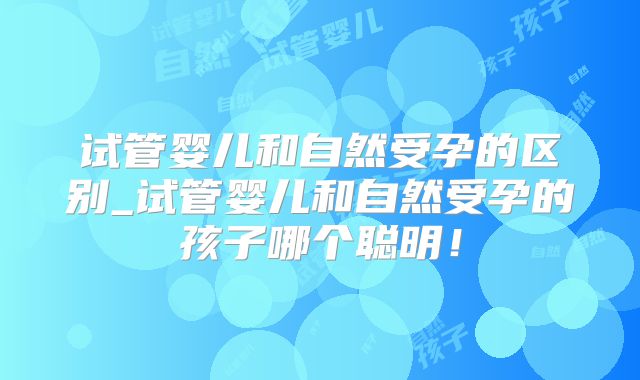 试管婴儿和自然受孕的区别_试管婴儿和自然受孕的孩子哪个聪明！