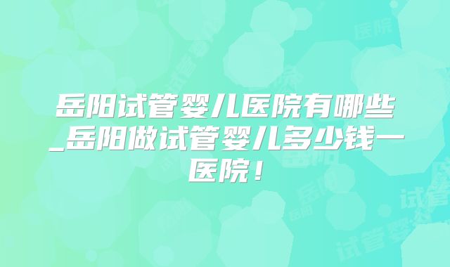 岳阳试管婴儿医院有哪些_岳阳做试管婴儿多少钱一医院！
