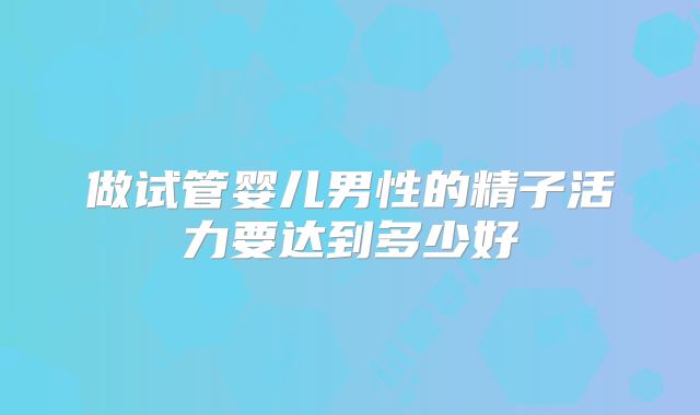 做试管婴儿男性的精子活力要达到多少好