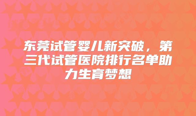 东莞试管婴儿新突破，第三代试管医院排行名单助力生育梦想