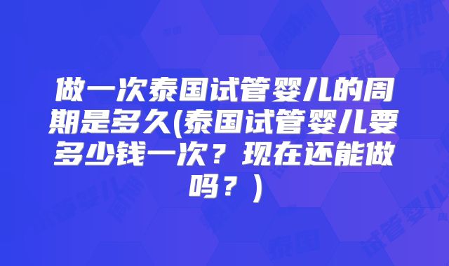 做一次泰国试管婴儿的周期是多久(泰国试管婴儿要多少钱一次？现在还能做吗？)