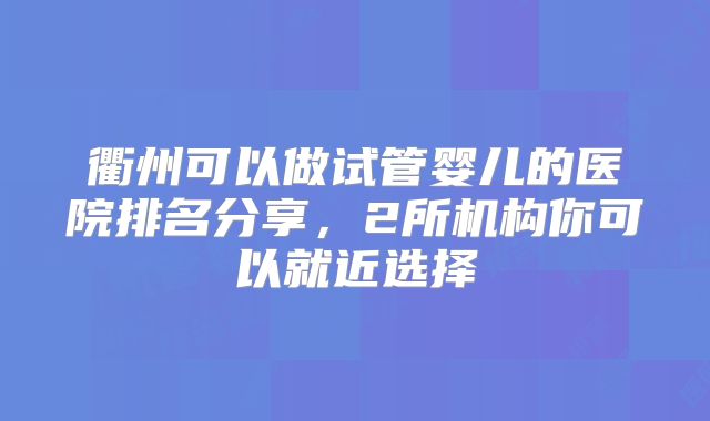 衢州可以做试管婴儿的医院排名分享，2所机构你可以就近选择