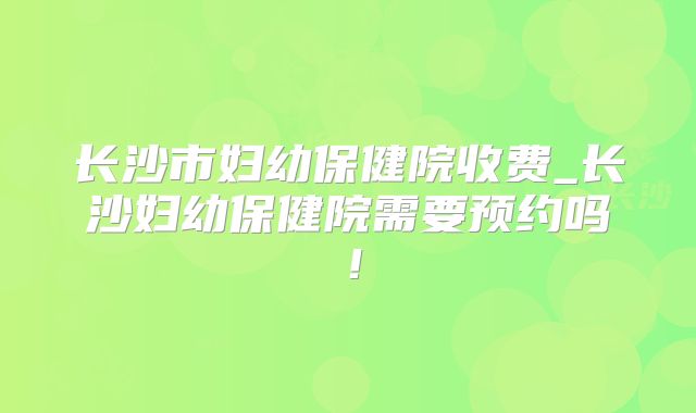 长沙市妇幼保健院收费_长沙妇幼保健院需要预约吗!