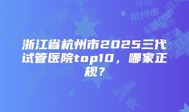 浙江省杭州市2025三代试管医院top10，哪家正规？