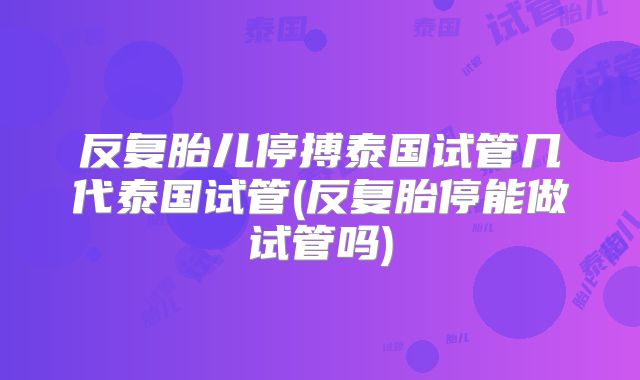 反复胎儿停搏泰国试管几代泰国试管(反复胎停能做试管吗)
