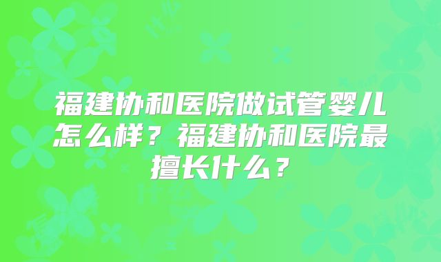 福建协和医院做试管婴儿怎么样?福建协和医院最擅长什么?
