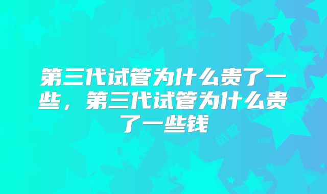 第三代试管为什么贵了一些,第三代试管为什么贵了一些钱