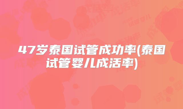 47岁泰国试管成功率(泰国试管婴儿成活率)
