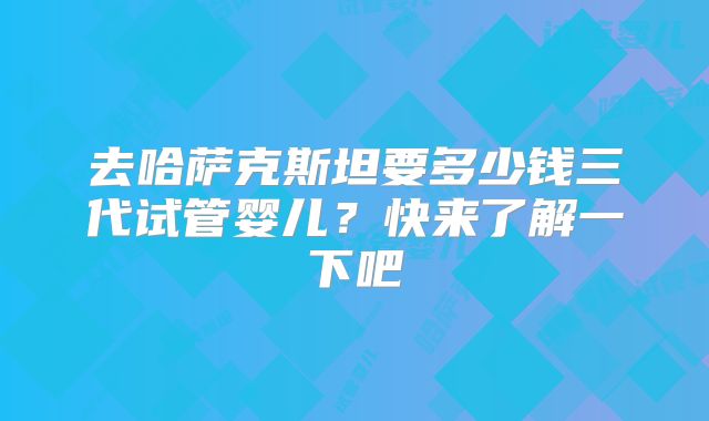 去哈萨克斯坦要多少钱三代试管婴儿？快来了解一下吧