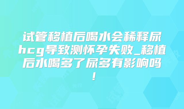 试管移植后喝水会稀释尿hcg导致测怀孕失败_移植后水喝多了尿多有影响吗!