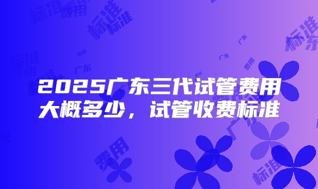 2025广东三代试管费用大概多少,试管收费标准