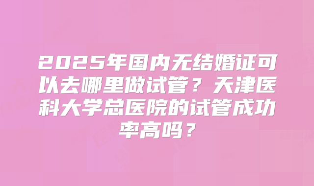 2025年国内无结婚证可以去哪里做试管?天津医科大学总医院的试管成功率高吗?