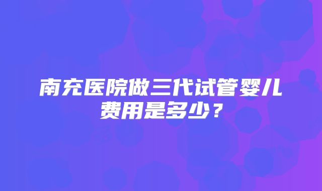 南充医院做三代试管婴儿费用是多少？