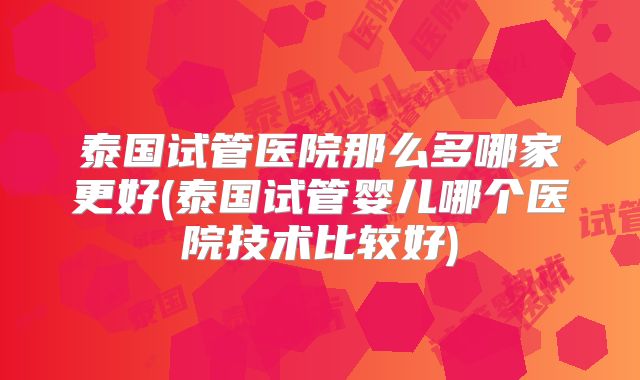 泰国试管医院那么多哪家更好(泰国试管婴儿哪个医院技术比较好)