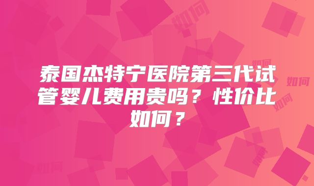 泰国杰特宁医院第三代试管婴儿费用贵吗?性价比如何?