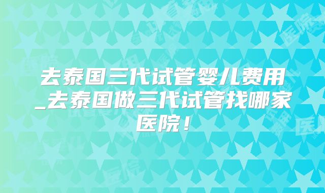 去泰国三代试管婴儿费用_去泰国做三代试管找哪家医院！