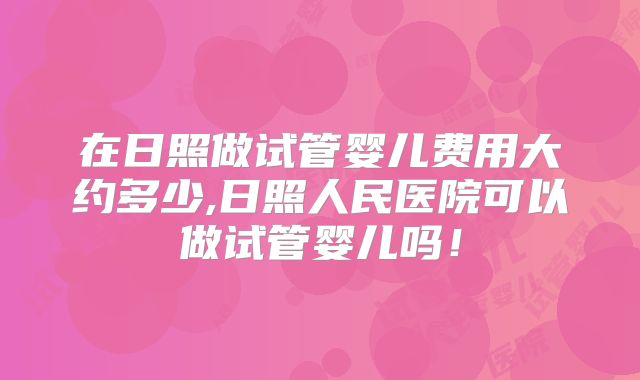 在日照做试管婴儿费用大约多少,日照人民医院可以做试管婴儿吗！
