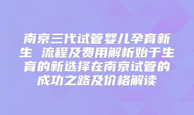 南京三代试管婴儿孕育新生 流程及费用解析始于生育的新选择在南京试管的成功之路及价格解读