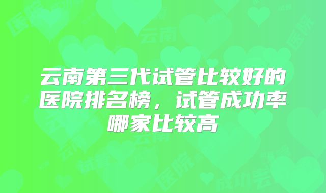 云南第三代试管比较好的医院排名榜，试管成功率哪家比较高