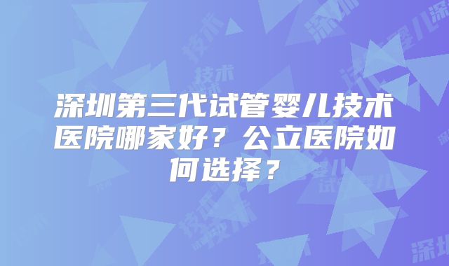 深圳第三代试管婴儿技术医院哪家好？公立医院如何选择？