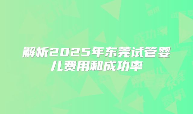 解析2025年东莞试管婴儿费用和成功率