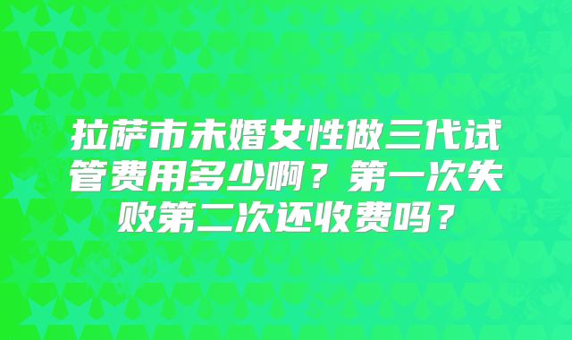 拉萨市未婚女性做三代试管费用多少啊?第一次失败第二次还收费吗?