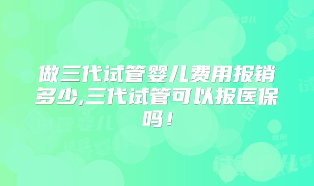 做三代试管婴儿费用报销多少,三代试管可以报医保吗!