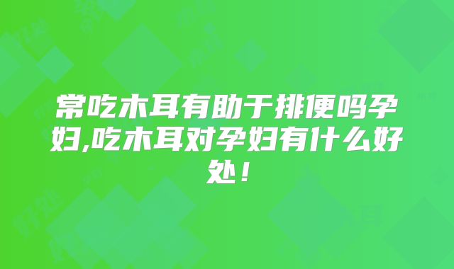 常吃木耳有助于排便吗孕妇,吃木耳对孕妇有什么好处！