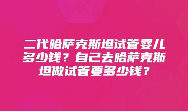 二代哈萨克斯坦试管婴儿多少钱?自己去哈萨克斯坦做试管要多少钱?
