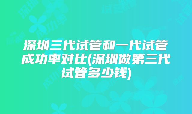 深圳三代试管和一代试管成功率对比(深圳做第三代试管多少钱)