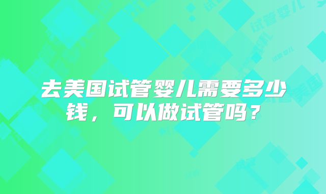 去美国试管婴儿需要多少钱,可以做试管吗?