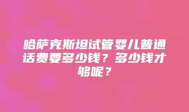 哈萨克斯坦试管婴儿普通话费要多少钱？多少钱才够呢？