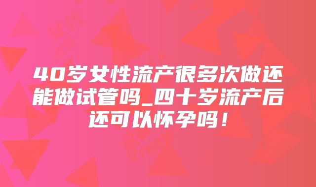 40岁女性流产很多次做还能做试管吗_四十岁流产后还可以怀孕吗!