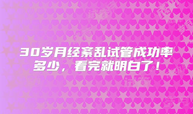 30岁月经紊乱试管成功率多少，看完就明白了！