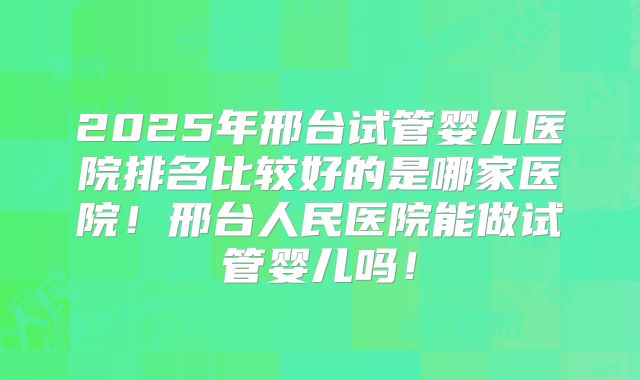 2025年邢台试管婴儿医院排名比较好的是哪家医院！邢台人民医院能做试管婴儿吗！