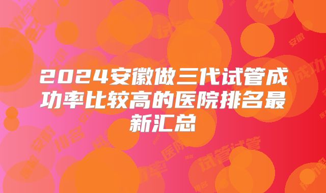 2024安徽做三代试管成功率比较高的医院排名最新汇总