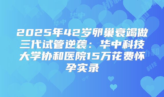 2025年42岁卵巢衰竭做三代试管逆袭：华中科技大学协和医院15万花费怀孕实录