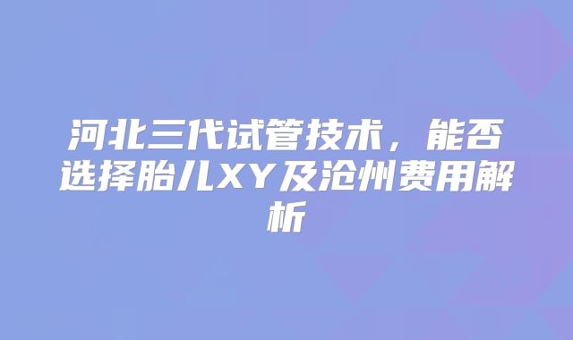 河北三代试管技术，能否选择胎儿XY及沧州费用解析