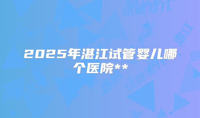 2025年湛江试管婴儿哪个医院**